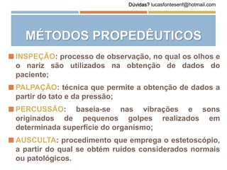 MÉTODOS PROPEDÊUTICOS
 INSPEÇÃO: processo de observação, no qual os olhos e
o nariz são utilizados na obtenção de dados do
paciente;
 PALPAÇÃO: técnica que permite a obtenção de dados a
partir do tato e da pressão;
 PERCUSSÃO: baseia-se nas vibrações e sons
originados de pequenos golpes realizados em
determinada superfície do organismo;
 AUSCULTA: procedimento que emprega o estetoscópio,
a partir do qual se obtém ruídos considerados normais
ou patológicos.
Dúvidas? lucasfontesenf@hotmail.com
 