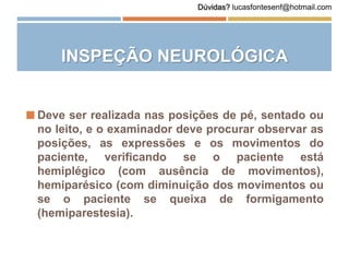INSPEÇÃO NEUROLÓGICA
 Deve ser realizada nas posições de pé, sentado ou
no leito, e o examinador deve procurar observar as
posições, as expressões e os movimentos do
paciente, verificando se o paciente está
hemiplégico (com ausência de movimentos),
hemiparésico (com diminuição dos movimentos ou
se o paciente se queixa de formigamento
(hemiparestesia).
Dúvidas? lucasfontesenf@hotmail.com
 