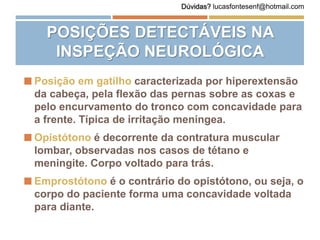  Posição em gatilho caracterizada por hiperextensão
da cabeça, pela flexão das pernas sobre as coxas e
pelo encurvamento do tronco com concavidade para
a frente. Típica de irritação meníngea.
 Opistótono é decorrente da contratura muscular
lombar, observadas nos casos de tétano e
meningite. Corpo voltado para trás.
 Emprostótono é o contrário do opistótono, ou seja, o
corpo do paciente forma uma concavidade voltada
para diante.
POSIÇÕES DETECTÁVEIS NA
INSPEÇÃO NEUROLÓGICA
Dúvidas? lucasfontesenf@hotmail.com
 