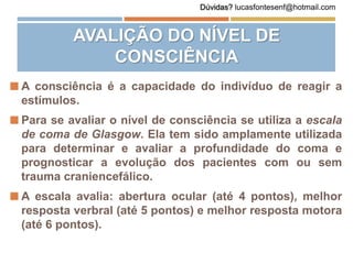 AVALIÇÃO DO NÍVEL DE
CONSCIÊNCIA
 A consciência é a capacidade do indivíduo de reagir a
estímulos.
 Para se avaliar o nível de consciência se utiliza a escala
de coma de Glasgow. Ela tem sido amplamente utilizada
para determinar e avaliar a profundidade do coma e
prognosticar a evolução dos pacientes com ou sem
trauma craniencefálico.
 A escala avalia: abertura ocular (até 4 pontos), melhor
resposta verbral (até 5 pontos) e melhor resposta motora
(até 6 pontos).
Dúvidas? lucasfontesenf@hotmail.com
 