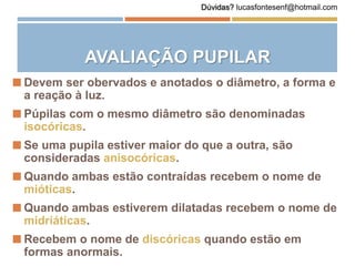 AVALIAÇÃO PUPILAR
 Devem ser obervados e anotados o diâmetro, a forma e
a reação à luz.
 Púpilas com o mesmo diâmetro são denominadas
isocóricas.
 Se uma pupila estiver maior do que a outra, são
consideradas anisocóricas.
 Quando ambas estão contraídas recebem o nome de
mióticas.
 Quando ambas estiverem dilatadas recebem o nome de
midriáticas.
 Recebem o nome de discóricas quando estão em
formas anormais.
Dúvidas? lucasfontesenf@hotmail.com
 