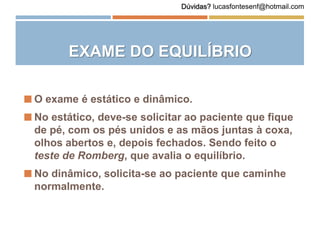 EXAME DO EQUILÍBRIO
 O exame é estático e dinâmico.
 No estático, deve-se solicitar ao paciente que fique
de pé, com os pés unidos e as mãos juntas à coxa,
olhos abertos e, depois fechados. Sendo feito o
teste de Romberg, que avalia o equilíbrio.
 No dinâmico, solicita-se ao paciente que caminhe
normalmente.
Dúvidas? lucasfontesenf@hotmail.com
 