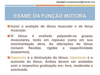 EXAME DA FUNÇÃO MOTORA
 Inclui a avalição do tônus muscular e da força
muscular.
 O tônus é avaliado palpando-se grupos
musculares, tanto em repouso como em sua
movimentação ativa. As alterações do tônus
incluem flacidez, rigidez e espaciticidade
(espasmos).
 Hipotonia é a diminuição do tônus; hipertonia é o
aumento do tônus. Ambas devem ser anotadas
com a respectiva graduação em: leve, moderada e
acentuada.
Dúvidas? lucasfontesenf@hotmail.com
 