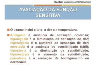 AVALIAÇÃO DA FUNÇÃO
SENSITIVA
 O exame inclui o tato, a dor e a temperatura.
 Analgesia é ausência de sensação dolorosa;
hipoalgesia é a diminuição da sensação de dor;
hiperalgesia é o aumento de sensação de dor;
anestesia é a ausência de sensibilidade (tátil);
hipostesia é a diminuição da sensibilidade;
hiperestesia é o aumento da sensibilidade;
parestesia é a sensação de formigamento ou
dormência.
Dúvidas? lucasfontesenf@hotmail.com
 