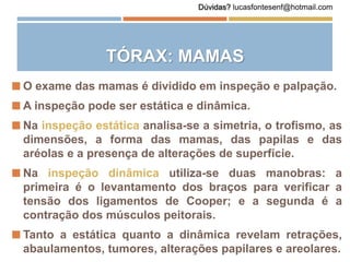 TÓRAX: MAMAS
 O exame das mamas é dividido em inspeção e palpação.
 A inspeção pode ser estática e dinâmica.
 Na inspeção estática analisa-se a simetria, o trofismo, as
dimensões, a forma das mamas, das papilas e das
aréolas e a presença de alterações de superfície.
 Na inspeção dinâmica utiliza-se duas manobras: a
primeira é o levantamento dos braços para verificar a
tensão dos ligamentos de Cooper; e a segunda é a
contração dos músculos peitorais.
 Tanto a estática quanto a dinâmica revelam retrações,
abaulamentos, tumores, alterações papilares e areolares.
Dúvidas? lucasfontesenf@hotmail.com
 