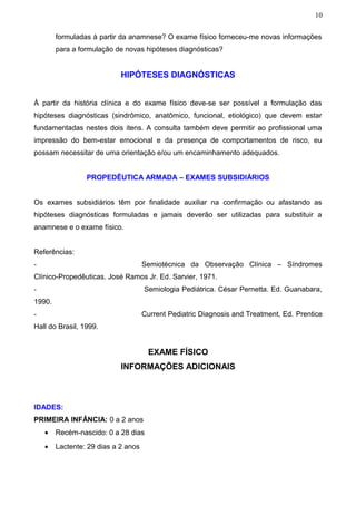 10


        formuladas à partir da anamnese? O exame físico forneceu-me novas informações
        para a formulação de novas hipóteses diagnósticas?


                            HIPÓTESES DIAGNÓSTICAS


À partir da história clínica e do exame físico deve-se ser possível a formulação das
hipóteses diagnósticas (sindrômico, anatômico, funcional, etiológico) que devem estar
fundamentadas nestes dois itens. A consulta também deve permitir ao profissional uma
impressão do bem-estar emocional e da presença de comportamentos de risco, eu
possam necessitar de uma orientação e/ou um encaminhamento adequados.


                 PROPEDÊUTICA ARMADA – EXAMES SUBSIDIÁRIOS


Os exames subsidiários têm por finalidade auxiliar na confirmação ou afastando as
hipóteses diagnósticas formuladas e jamais deverão ser utilizadas para substituir a
anamnese e o exame físico.


Referências:
-                                    Semiotécnica da Observação Clínica – Síndromes
Clínico-Propedêuticas. José Ramos Jr. Ed. Sarvier, 1971.
-                                    Semiologia Pediátrica. César Pernetta. Ed. Guanabara,
1990.
-                                    Current Pediatric Diagnosis and Treatment, Ed. Prentice
Hall do Brasil, 1999.


                                      EXAME FÍSICO
                            INFORMAÇÕES ADICIONAIS



IDADES:
PRIMEIRA INFÂNCIA: 0 a 2 anos
    •   Recém-nascido: 0 a 28 dias
    •   Lactente: 29 dias a 2 anos
 