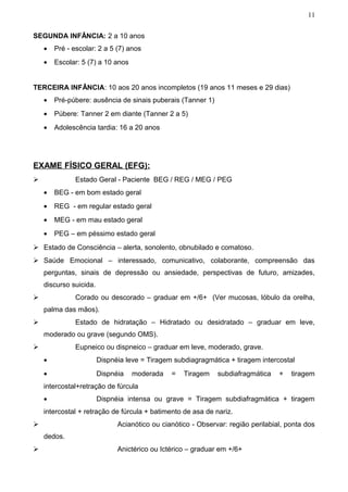 11


SEGUNDA INFÂNCIA: 2 a 10 anos
    •   Pré - escolar: 2 a 5 (7) anos
    •   Escolar: 5 (7) a 10 anos


TERCEIRA INFÂNCIA: 10 aos 20 anos incompletos (19 anos 11 meses e 29 dias)
    •   Pré-púbere: ausência de sinais puberais (Tanner 1)
    •   Púbere: Tanner 2 em diante (Tanner 2 a 5)
    •   Adolescência tardia: 16 a 20 anos




EXAME FÍSICO GERAL (EFG):
              Estado Geral - Paciente BEG / REG / MEG / PEG
    •   BEG - em bom estado geral
    •   REG - em regular estado geral
    •   MEG - em mau estado geral
    •   PEG – em péssimo estado geral
 Estado de Consciência – alerta, sonolento, obnubilado e comatoso.
 Saúde Emocional – interessado, comunicativo, colaborante, compreensão das
    perguntas, sinais de depressão ou ansiedade, perspectivas de futuro, amizades,
    discurso suicida.
              Corado ou descorado – graduar em +/6+ (Ver mucosas, lóbulo da orelha,
    palma das mãos).
              Estado de hidratação – Hidratado ou desidratado – graduar em leve,
    moderado ou grave (segundo OMS).
              Eupneico ou dispneico – graduar em leve, moderado, grave.
    •                   Dispnéia leve = Tiragem subdiagragmática + tiragem intercostal
    •                   Dispnéia   moderada    =   Tiragem    subdiafragmática    +   tiragem
    intercostal+retração de fúrcula
    •                   Dispnéia intensa ou grave = Tiragem subdiafragmática + tiragem
    intercostal + retração de fúrcula + batimento de asa de nariz.
                             Acianótico ou cianótico - Observar: região perilabial, ponta dos
    dedos.
                             Anictérico ou Ictérico – graduar em +/6+
 