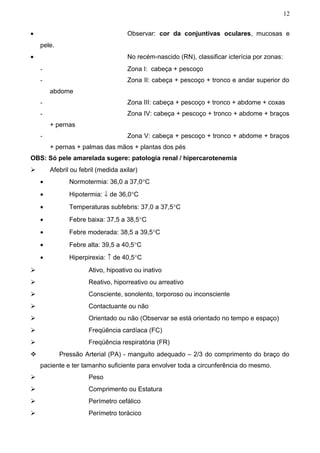 12


•                                    Observar: cor da conjuntivas oculares, mucosas e
    pele.
•                                    No recém-nascido (RN), classificar icterícia por zonas:
    -                                Zona I: cabeça + pescoço
    -                                Zona II: cabeça + pescoço + tronco e andar superior do
        abdome
    -                                Zona III: cabeça + pescoço + tronco + abdome + coxas
    -                                Zona IV: cabeça + pescoço + tronco + abdome + braços
        + pernas
    -                                Zona V: cabeça + pescoço + tronco + abdome + braços
        + pernas + palmas das mãos + plantas dos pés
OBS: Só pele amarelada sugere: patologia renal / hipercarotenemia
       Afebril ou febril (medida axilar)
    •          Normotermia: 36,0 a 37,0°C
    •          Hipotermia: ↓ de 36,0°C
    •          Temperaturas subfebris: 37,0 a 37,5°C
    •          Febre baixa: 37,5 a 38,5°C
    •          Febre moderada: 38,5 a 39,5°C
    •          Febre alta: 39,5 a 40,5°C
    •          Hiperpirexia: ↑ de 40,5°C
                     Ativo, hipoativo ou inativo
                     Reativo, hiporreativo ou arreativo
                     Consciente, sonolento, torporoso ou inconsciente
                     Contactuante ou não
                     Orientado ou não (Observar se está orientado no tempo e espaço)
                     Freqüência cardíaca (FC)
                     Freqüência respiratória (FR)
           Pressão Arterial (PA) - manguito adequado – 2/3 do comprimento do braço do
    paciente e ter tamanho suficiente para envolver toda a circunferência do mesmo.
                     Peso
                     Comprimento ou Estatura
                     Perímetro cefálico
                     Perímetro torácico
 