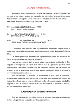15


                             AVALIAÇÃO ANTROPOMÉTRICA


         As medidas antropométricas mais utilizadas são o peso e a estatura. Pela aferição
do peso e da estatura podem ser calculados os três índices antropométricos mais
freqüentemente empregados para a avaliação da condição nutricional de uma criança:
Peso/Idade (P/I), Estatura/Idade (E/I) e Peso/Estatura (P/E)


P/I=         PESO ENCONTRADO ___           X 100
        PESO IDEAL PARA IDADE (p 50)

E/I =       ESTATURA ENCONTRADA        __          X 100
        ESTATURA IDEAL PARA IDADE (p 50)

P/E =             PESO ENCONTRADO        ____ X 100
         PESO IDEAL PARA ESTATURA ENCONTRADA



         O parâmetro ideal (peso ou estatura) corresponde ao percentil 50 para idade e
sexo, tendo como padrão de referência o National Center for Health Statistics (NCHS) dos
EUA.
         Os índices peso/idade, estatura/idade e peso/estatura podem ser expressos na
forma de percentuais de adequação ou de escores Z.
         Nas crianças menores de 2 anos de idade, recomenda-se a utilização do P/I,
seguida da avaliação do E/I. Nesta faixa etária o peso é o parâmetro que tem maior
velocidade de crescimento, variando mais em função da idade do que da estatura da
criança, o que o torna mais sensível aos agravos nutricionais sendo o primeiro a
modificar-se nestas circunstâncias.
         Nos pré-escolares e escolares, o crescimento é mais lento e constante,
predominando e estatural, fazendo com que o peso varie mais em função da estatura do
que da idade. Nesta fase, os agravos nutricionais serão melhor avaliados pela relação E/I,
seguida do P/E. A avaliação isolada do P/I, na dependência da estatura da criança,
poderá dar resultados enganosos.


                     CLASSIFICAÇÃO DA CONDIÇÃO NUTRICIONAL


         Diversas classificações do estado nutricional têm sido propostas com base em
índices antropométricos, associados ou não a dados clínicos.
 