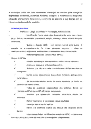 2



A observação clínica tem como fundamento a obtenção de subsídios para alcançar os
diagnósticos (sindrômico, anatômico, funcional, etiológico) e implantação da terapêutica
adequada (planejamento terapêutico), seguimento do paciente e sua doença com as
intercorrências (evolução) e seu êxito.


    Observação clínica
             Anamnese – grego “anamnesis” = recordação, reminescência.
•                        Identificação: Nome, idade, data de nascimento, sexo, (cor – raça –
    grupo étnico), naturalidade, procedência, religião, endereço, nome e idade dos pais,
    informante.
•                        Queixa e duração (QD) – nem sempre haverá uma queixa 
    consulta de acompanhamento. Se houver descrever segundo o relato do
    acompanhante ou do paciente. Identificando corretamente o tempo de evolução.
•                        História Pregressa da Moléstia Atual (HPMA)
    Regras do HPMA
                        Maneira de interrogar deve ser afetiva, sóbria, séria e atenciosa.
                        Anamnese passiva, o tanto quanto possível.
                        Sintomas que não se correlacionam dividem a HPMA em duas ou
           mais partes.
                        Nunca aceitar passivamente diagnósticos fornecidos pelo paciente
           ou familiares.
                        Se necessário solicitar auxílio de outros elementos da família na
           obtenção da história clínica.
                        Todos os caracteres propedêuticos dos sintomas devem ser
           referidos na HPMA ou no IDA, afirmando ou negando.
                        Sintomas que apresentam caracteres específicos devem ser
           inquiridos.
                        Referir tratamentos já executados e seus resultados
                        Investigar elementos etiológicos
                        Referir se a anamnese foi ativa e/ou passiva e se é digna de crédito
           ou não.
•                        Interrogatório Sobre os Diferentes Aparelhos (ISDA) – mesmo que
    não haja uma queixa, deve ser realizado o interrogatório complementar.
 
