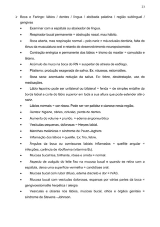 23


 Boca e Faringe: lábios / dentes / língua / abóbada palatina / região sublingual /
   gengivas
   •      Examinar com a espátula ou abaixador de língua.
   •      Respirador bucal permanente = obstrução nasal, mau hábito.
   •      Boca aberta, mas respiração normal – pelo nariz = má-oclusão dentária, falta de
       tônus da musculatura oral e retardo do desenvolvimento neuropsicomotor.
   •      Contração enérgica e permanente dos lábios + trismo do maxilar = convulsão e
       tétano.
   •      Acúmulo de muco na boca do RN = suspeitar de atresia de esôfago.
   •      Ptialismo: produção exagerada de saliva. Ex: náuseas, estomatites.
   •      Boca seca: acentuada redução da saliva. Ex: febre, desidratação, uso de
       medicações.
   •      Lábio leporino pode ser unilateral ou bilateral = fenda = de simples entalhe da
       borda labial a corte do lábio superior em toda a sua altura que pode estender até o
       nariz.
   •      Lábios normais = cor rósea. Pode ser ver palidez e cianose nesta região.
   •      Dentes: higiene, cáries, oclusão, perda de dentes
   •      Aumento do volume + prurido. = edema angioneurótico
   •      Vesículas pequenas, dolorosas = Herpes labial.
   •      Manchas melânicas = síndrome de Peutz-Jeghers
   •      Inflamação dos lábios = queilite. Ex: frio, febre.
   •      Ângulos da boca ou comissuras labiais inflamados = queilite angular =
       infecções, carência de riboflavina (vitamina B 2).
   •      Mucosa bucal lisa, brilhante, rósea e úmida = normal.
   •      Aspecto de coágulo do leite fixo na mucosa bucal e quando se retira com a
       espátula, deixa uma superfície vermelha = candidíase oral.
   •      Mucosa bucal com rubor difuso, edema discreto e dor = IVAS.
   •      Mucosa bucal com vesículas dolorosas, esparsas por várias partes da boca =
       gengivoestomatite herpética / alergia
   •      Vesículas e úlceras nos lábios, mucosa bucal, olhos e órgãos genitais =
       síndrome de Stevens –Johnson.
 
