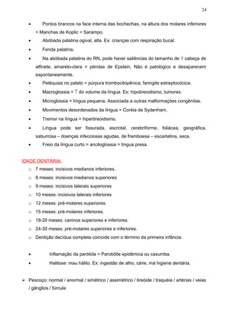 24


   •      Pontos brancos na face interna das bochechas, na altura dos molares inferiores
       = Manchas de Koplic = Sarampo.
   •      Abóbada palatina ogival, alta. Ex: crianças com respiração bucal.
   •      Fenda palatina.
   •      Na abóbada palatina do RN, pode haver saliências do tamanho de 1 cabeça de
       alfinete, amarelo-clara = pérolas de Epstein. Não é patológico e desaparecem
       espontaneamente.
   •      Petéquias no palato = púrpura trombocitopênica, faringite estreptocócica.
   •      Macroglossia = ↑ do volume da língua. Ex: hipotireoidismo, tumores.
   •      Microglossia = língua pequena. Associada a outras malformações congênitas.
   •      Movimentos desordenados da língua = Coréia de Sydenham.
   •      Tremor na língua = hipertireoidismo.
   •      Língua pode ser fissurada, escrotal, cerebriforme, foliácea, geográfica,
       saburrosa – doenças infecciosas agudas, de framboesa – escarlatina, seca.
   •      Freio da língua curto = anciloglossia = língua presa.


IDADE DENTÁRIA:
   o 7 meses: incisivos medianos inferiores.
   o 8 meses: incisivos medianos superiores
   o 9 meses: incisivos laterais superiores
   o 10 meses: incisivos laterais inferiores
   o 12 meses: pré-molares superiores.
   o 15 meses: pré-molares inferiores.
   o 18-20 meses: caninos superiores e inferiores.
   o 24-30 meses: pré-molares superiores e inferiores.
   o Dentição decídua completa coincide com o término da primeira infância.


   •          Inflamação da parótida = Parotidite epidêmica ou caxumba.
   •          Halitose: mau hálito. Ex: ingestão de alho, cárie, má higiene dentária.


 Pescoço: normal / anormal / simétrico / assimétrico / tireóide / traquéia / artérias / veias
   / gânglios / fúrcula
 