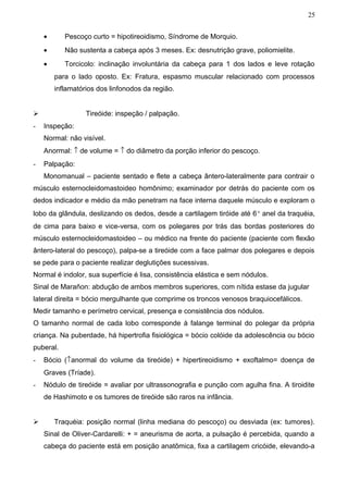 25


    •      Pescoço curto = hipotireoidismo, Síndrome de Morquio.
    •      Não sustenta a cabeça após 3 meses. Ex: desnutrição grave, poliomielite.
    •      Torcicolo: inclinação involuntária da cabeça para 1 dos lados e leve rotação
        para o lado oposto. Ex: Fratura, espasmo muscular relacionado com processos
        inflamatórios dos linfonodos da região.


                 Tireóide: inspeção / palpação.
-   Inspeção:
    Normal: não visível.
    Anormal: ↑ de volume = ↑ do diâmetro da porção inferior do pescoço.
-   Palpação:
    Monomanual – paciente sentado e flete a cabeça ântero-lateralmente para contrair o
músculo esternocleidomastoideo homônimo; examinador por detrás do paciente com os
dedos indicador e médio da mão penetram na face interna daquele músculo e exploram o
lobo da glândula, deslizando os dedos, desde a cartilagem tiróide até 6° anel da traquéia,
de cima para baixo e vice-versa, com os polegares por trás das bordas posteriores do
músculo esternocleidomastoideo – ou médico na frente do paciente (paciente com flexão
ântero-lateral do pescoço), palpa-se a tireóide com a face palmar dos polegares e depois
se pede para o paciente realizar deglutições sucessivas.
Normal é indolor, sua superfície é lisa, consistência elástica e sem nódulos.
Sinal de Marañon: abdução de ambos membros superiores, com nítida estase da jugular
lateral direita = bócio mergulhante que comprime os troncos venosos braquiocefálicos.
Medir tamanho e perímetro cervical, presença e consistência dos nódulos.
O tamanho normal de cada lobo corresponde à falange terminal do polegar da própria
criança. Na puberdade, há hipertrofia fisiológica = bócio colóide da adolescência ou bócio
puberal.
-   Bócio (↑anormal do volume da tireóide) + hipertireoidismo + exoftalmo= doença de
    Graves (Tríade).
-   Nódulo de tireóide = avaliar por ultrassonografia e punção com agulha fina. A tiroidite
    de Hashimoto e os tumores de tireóide são raros na infância.


       Traquéia: posição normal (linha mediana do pescoço) ou desviada (ex: tumores).
    Sinal de Oliver-Cardarelli: + = aneurisma de aorta, a pulsação é percebida, quando a
    cabeça do paciente está em posição anatômica, fixa a cartilagem cricóide, elevando-a
 
