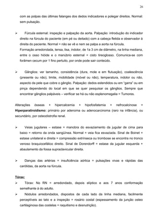 26


    com as polpas das últimas falanges dos dedos indicadores e polegar direitos. Normal:
    sem pulsação.


      Fúrcula esternal: inspeção e palpação da aorta. Palpação: introdução do indicador
    direito na fúrcula do paciente (em pé ou deitado) com a cabeça fletida e observador à
    direita do paciente. Normal = não se vê e nem se palpa a aorta na fúrcula.
    Formação arredondada, tensa, lisa, indolor, de 1a 3 cm de diâmetro, na linha mediana,
    entre o osso hióide e o manúbrio esternal = cisto tireoglosso. Comunica-se com
    forâmen cecum por 1 fino pertuito, por onde pode sair conteúdo.


      Gânglios: ver tamanho, consistência (dura, mole e em flutuação), coalescência
    (presente ou não), limite, mobilidade (móvel ou não), temperatura, indolor ou não,
    aspecto da pele que cobre o gânglio. Palpação: dedos estendidos ou em “garra” ou em
    pinça dependendo do local em que se quer pesquisar os gânglios. Sempre que
    encontrar gânglios palpáveis – verificar se há ou não esplenomegalia = Tumores.


Alterações    ósseas     +    hipercalcemia   +     hipofosfatemia   +   nefrocalcinose   =
Hiperparatiroidismo: primário por adenoma ou adenocarcinoma (raro na infância), ou
secundário, por osteodistrofia renal.


      Veias jugulares – estase = manobra do esvaziamento da jugular de cima para
    baixo = retorno da onda sangüínea. Normal = veia fica esvaziada. Sinal de Boinet =
    estase unilateral e direita = compressão extrínseca ou trombose se encontra no tronco
    venoso braquiocefálico direito. Sinal de Dorendorff = estase da jugular esquerda +
    abaulamento da fossa supraclavicular direita.


      Danças das artérias = insuficiência aórtica = pulsações vivas e rápidas das
    carótidas, da aorta na fúrcula.


Tórax:
      Tórax: No RN = arredondado, depois elíptico e aos 7 anos conformação
    semelhante à do adulto.
      Nódulos arredondados, dispostos de cada lado da linha mediana, facilmente
    perceptíveis ao tato e a inspeção = rosário costal (espessamento da junção osteo
    cartilaginosa das costelas = raquitismo e desnutrição).
 