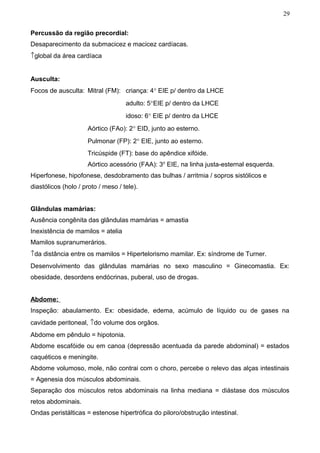 29


Percussão da região precordial:
Desaparecimento da submacicez e macicez cardíacas.
↑global da área cardíaca


Ausculta:
Focos de ausculta: Mitral (FM): criança: 4° EIE p/ dentro da LHCE
                                    adulto: 5°EIE p/ dentro da LHCE
                                    idoso: 6° EIE p/ dentro da LHCE
                     Aórtico (FAo): 2° EID, junto ao esterno.
                     Pulmonar (FP): 2° EIE, junto ao esterno.
                     Tricúspide (FT): base do apêndice xifóide.
                     Aórtico acessório (FAA): 3o EIE, na linha justa-esternal esquerda.
Hiperfonese, hipofonese, desdobramento das bulhas / arritmia / sopros sistólicos e
diastólicos (holo / proto / meso / tele).


Glândulas mamárias:
Ausência congênita das glândulas mamárias = amastia
Inexistência de mamilos = atelia
Mamilos supranumerários.
↑da distância entre os mamilos = Hipertelorismo mamilar. Ex: síndrome de Turner.
Desenvolvimento das glândulas mamárias no sexo masculino = Ginecomastia. Ex:
obesidade, desordens endócrinas, puberal, uso de drogas.


Abdome:
Inspeção: abaulamento. Ex: obesidade, edema, acúmulo de líquido ou de gases na
cavidade peritoneal, ↑do volume dos orgãos.
Abdome em pêndulo = hipotonia.
Abdome escafóide ou em canoa (depressão acentuada da parede abdominal) = estados
caquéticos e meningite.
Abdome volumoso, mole, não contrai com o choro, percebe o relevo das alças intestinais
= Agenesia dos músculos abdominais.
Separação dos músculos retos abdominais na linha mediana = diástase dos músculos
retos abdominais.
Ondas peristálticas = estenose hipertrófica do piloro/obstrução intestinal.
 