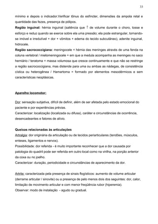 33


mínimo e depois o indicador.Verificar tônus do esfíncter, dimensões da ampola retal e
quantidade das fezes, presença de pólipos.
Região inguinal: hérnia inguinal (saliência que ↑ de volume durante o choro, tosse e
esforço e reduz quando se exerce sobre ela uma pressão; ela pode estrangular, tornando-
se imóvel e irredutível + dor + vômitos + edema do tecido subcutâneo), adenite inguinal,
hidrocele.
Região sacrococcigiana: meningocele = hérnia das meninges através de uma fenda na
coluna vertebral / mielomeningocele = em que a medula acompanha as meninges no saco
herniário / teratoma = massa volumosa que cresce continuamente e que não se restringe
a região sacrococcigiana, mas distende para uma ou ambas as nádegas, de consistência
cística ou heterogênea / Hamartoma = formado por elementos mesodérmicos e sem
características neoplásicas.



Aparelho locomotor:

Dor: sensação subjetiva, difícil de definir, além de ser afetada pelo estado emocional do
paciente e por experiências prévias.
Caracterizar: localização (localizada ou difusa), caráter e circunstâncias de ocorrência,
desencadeantes e fatores de alívio.


Queixas relacionadas às articulações
Artralgia: dor originária da articulação ou de tecidos periarticulares (tendões, músculos,
enteses, ligamentos e nervos).
Possibilidade: dor referida - é muito importante reconhecer que a dor causada por
patologia do quadril pode ser referida em outro local como na virilha, na porção anterior
da coxa ou no joelho.
Caracterizar: duração, periodicidade e circunstâncias de aparecimento da dor.


Artrite: caracterizada pela presença de sinais flogísticos: aumento de volume articular
(derrame articular / sinovite) ou a presença de pelo menos dois dos seguintes: dor, calor,
limitação de movimento articular e com menor freqüência rubor (hiperemia).
Observar: modo de instalação - agudo ou gradual.
 