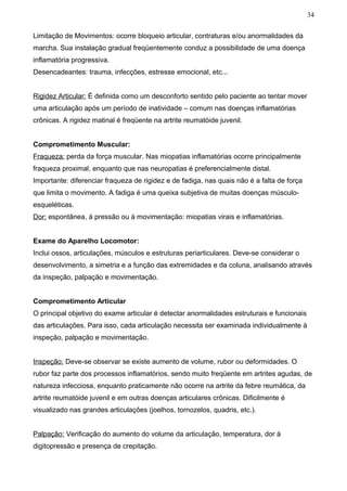 34


Limitação de Movimentos: ocorre bloqueio articular, contraturas e/ou anormalidades da
marcha. Sua instalação gradual freqüentemente conduz a possibilidade de uma doença
inflamatória progressiva.
Desencadeantes: trauma, infecções, estresse emocional, etc...


Rigidez Articular: É definida como um desconforto sentido pelo paciente ao tentar mover
uma articulação após um período de inatividade – comum nas doenças inflamatórias
crônicas. A rigidez matinal é freqüente na artrite reumatóide juvenil.


Comprometimento Muscular:
Fraqueza: perda da força muscular. Nas miopatias inflamatórias ocorre principalmente
fraqueza proximal, enquanto que nas neuropatias é preferencialmente distal.
Importante: diferenciar fraqueza de rigidez e de fadiga, nas quais não é a falta de força
que limita o movimento. A fadiga é uma queixa subjetiva de muitas doenças músculo-
esqueléticas.
Dor: espontânea, à pressão ou à movimentação: miopatias virais e inflamatórias.


Exame do Aparelho Locomotor:
Inclui ossos, articulações, músculos e estruturas periarticulares. Deve-se considerar o
desenvolvimento, a simetria e a função das extremidades e da coluna, analisando através
da inspeção, palpação e movimentação.


Comprometimento Articular
O principal objetivo do exame articular é detectar anormalidades estruturais e funcionais
das articulações. Para isso, cada articulação necessita ser examinada individualmente à
inspeção, palpação e movimentação.


Inspeção: Deve-se observar se existe aumento de volume, rubor ou deformidades. O
rubor faz parte dos processos inflamatórios, sendo muito freqüente em artrites agudas, de
natureza infecciosa, enquanto praticamente não ocorre na artrite da febre reumática, da
artrite reumatóide juvenil e em outras doenças articulares crônicas. Dificilmente é
visualizado nas grandes articulações (joelhos, tornozelos, quadris, etc.).


Palpação: Verificação do aumento do volume da articulação, temperatura, dor à
digitopressão e presença de crepitação.
 