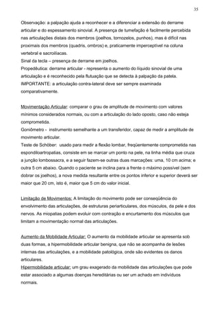 35


Observação: a palpação ajuda a reconhecer e a diferenciar a extensão do derrame
articular e do espessamento sinovial. A presença de tumefação é facilmente percebida
nas articulações distais dos membros (joelhos, tornozelos, punhos), mas é difícil nas
proximais dos membros (quadris, ombros) e, praticamente imperceptível na coluna
vertebral e sacroilíacas.
Sinal da tecla – presença de derrame em joelhos.
Propedêutica: derrame articular - representa o aumento do líquido sinovial de uma
articulação e é reconhecido pela flutuação que se detecta à palpação da patela.
IMPORTANTE: a articulação contra-lateral deve ser sempre examinada
comparativamente.


Movimentação Articular: comparar o grau de amplitude de movimento com valores
mínimos considerados normais, ou com a articulação do lado oposto, caso não esteja
comprometida.
Goniômetro - instrumento semelhante a um transferidor, capaz de medir a amplitude de
movimento articular.
Teste de Schöber: usado para medir a flexão lombar, freqüentemente comprometida nas
espondiloartropatias, consiste em se marcar um ponto na pele, na linha média que cruza
a junção lombossacra, e a seguir fazem-se outras duas marcações: uma, 10 cm acima; e
outra 5 cm abaixo. Quando o paciente se inclina para a frente o máximo possível (sem
dobrar os joelhos), a nova medida resultante entre os pontos inferior e superior deverá ser
maior que 20 cm, isto é, maior que 5 cm do valor inicial.


Limitação de Movimentos: A limitação do movimento pode ser conseqüência do
envolvimento das articulações, de estruturas periarticulares, dos músculos, da pele e dos
nervos. As miopatias podem evoluir com contração e encurtamento dos músculos que
limitam a movimentação normal das articulações.


Aumento da Mobilidade Articular: O aumento da mobilidade articular se apresenta sob
duas formas, a hipermobilidade articular benigna, que não se acompanha de lesões
internas das articulações, e a mobilidade patológica, onde são evidentes os danos
articulares.
Hipermobilidade articular: um grau exagerado da mobilidade das articulações que pode
estar associado a algumas doenças hereditárias ou ser um achado em indivíduos
normais.
 