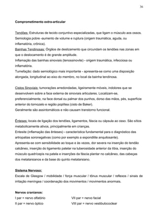36



Comprometimento extra-articular


Tendões: Estruturas de tecido conjuntivo especializadas, que ligam o músculo aos ossos.
Semiologia pobre -aumento de volume e ruptura (origem traumática, aguda, ou
inflamatória, crônica).
Bainhas Tendinosas: Órgãos de deslizamento que circundam os tendões nas zonas em
que o deslocamento é de grande amplitude.
Inflamação das bainhas sinoviais (tenossinovite) - origem traumática, infecciosa ou
inflamatória.
Tumefação: dado semiológico mais importante - apresenta-se como uma disposição
alongada, longitudinal ao eixo do membro, no local da bainha tendinosa.


Cistos Sinoviais: tumorações arredondadas, ligeiramente móveis, indolores que se
desenvolvem sobre a face externa de sinoviais articulares. Localizam-se,
preferencialmente, na face dorsal ou palmar dos punhos, dorso das mãos, pés, superfície
anterior do tornozelo e região poplítea (cisto de Baker).
Geralmente são assintomáticos e não causam transtorno funcional.


Ênteses: locais de ligação dos tendões, ligamentos, fáscia ou cápsula ao osso. São sítios
metabolicamente ativos, principalmente em crianças.
Entesite (inflamação das ênteses) - característica fundamental para o diagnóstico das
artropatias soronegativas (como por exemplo a espondilite anquilosante).
Apresenta-se com sensibilidade ao toque e às vezes, dor severa na inserção do tendão
calcâneo, inserção do ligamento patelar na tuberosidade anterior da tíbia, inserção do
músculo quadrícepis na patela e inserções da fáscia plantar no calcâneo, das cabeças
dos metatarsianos e da base do quinto metatarsiano.


Sistema Nervoso:
Escala de Glasgow / mobilidade / força muscular / tônus muscular / reflexos / sinais de
irritação meníngea / coordenação dos movimentos / movimentos anormais.


Nervos cranianos:
I par = nervo olfatório                  VII par = nervo facial
II par = nervo óptico                    VIII par = nervo vestibulococlear
 