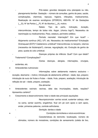 4


        -                             Pré-natais: gravidez desejada e/ou planejada ou não,
            planejamento familiar. Gestação – número de consultas, ganho de peso, saúde,
            complicações,     vitaminas,    repouso,      higiene,      infecções,     medicamentos.
            Realização de exames sorológicos (STORCH), ABO-Rh. N o de Gestações
            (__G), No de Partos (__P), No de Abortos (__A), motivo.
        -                             Natais:      Tipo     de      parto,    indicação,      duração,
            intercorrências, tempo de bolsa rota. Apgar, (chorou logo?). Necessitou de
            reanimação ou medicamentos. Peso, estatura, perímetro cefálico.
        -                             Período neonatal: Internação? Em que local? –
            Alojamento contínuo (AC), UTI, etc. Necessitou de medicamentos? Entubação
            Orotraqueal (EOT)? Cateterismo umbilical? Intercorrências no berçário, icterícia
            (necessitou de fototerapia?), cianose, regurgitação, etc. Evolução de ganho de
            peso, queda do coto umbilical.
    -                                 Doenças próprias da infância: Qual? Com que idade?
        Tratamento? Complicações?
    -                                 Outras     doenças,        alergias,   internações,     cirurgias,
        acidentes, etc.
•       Antecedentes nutricionais:
-                                     Informações sobre aleitamento materno exclusivo –
    duração, desmame – motivo; introdução de aleitamento artificial – idade, tipo, preparo;
    introdução de suco de frutas e frutas – idade, fruta, preparo, aceitação; introdução de
    refeição de sal – idade, preparo, aceitação.
-                                     Dia alimentar
•       Antecedentes      vacinais:   vacinas,     data   das      imunizações,      idade,   reações?
    Apresentou carteira?
•       Crescimento e desenvolvimento: listar a idade das principais aquisições
        -                             Neuropsicomotor: sorriso social, sustentar cabeça, rolar
            na cama, sentar sozinho, engatinhar, ficar em pé com apoio e sem apoio,
            andar, primeiras palavras, controle esfíncteres.
        -                             Dentição: dentes e idade
•                                                Condições domiciliares e sócio-econômicas:
        -                             Características do domicílio: localização, número de
            cômodos, número de moradores, condições de saneamento (coleta de lixo,
 