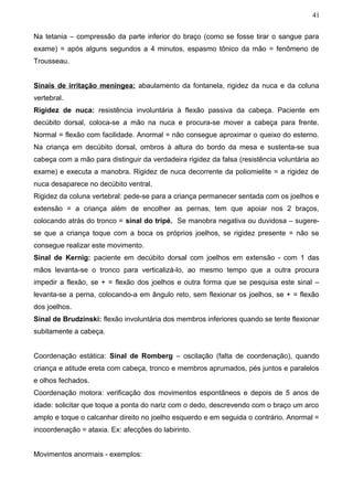 41


Na tetania – compressão da parte inferior do braço (como se fosse tirar o sangue para
exame) = após alguns segundos a 4 minutos, espasmo tônico da mão = fenômeno de
Trousseau.


Sinais de irritação meníngea: abaulamento da fontanela, rigidez da nuca e da coluna
vertebral.
Rigidez de nuca: resistência involuntária à flexão passiva da cabeça. Paciente em
decúbito dorsal, coloca-se a mão na nuca e procura-se mover a cabeça para frente.
Normal = flexão com facilidade. Anormal = não consegue aproximar o queixo do esterno.
Na criança em decúbito dorsal, ombros à altura do bordo da mesa e sustenta-se sua
cabeça com a mão para distinguir da verdadeira rigidez da falsa (resistência voluntária ao
exame) e executa a manobra. Rigidez de nuca decorrente da poliomielite = a rigidez de
nuca desaparece no decúbito ventral.
Rigidez da coluna vertebral: pede-se para a criança permanecer sentada com os joelhos e
extensão = a criança além de encolher as pernas, tem que apoiar nos 2 braços,
colocando atrás do tronco = sinal do tripé. Se manobra negativa ou duvidosa – sugere-
se que a criança toque com a boca os próprios joelhos, se rigidez presente = não se
consegue realizar este movimento.
Sinal de Kernig: paciente em decúbito dorsal com joelhos em extensão - com 1 das
mãos levanta-se o tronco para verticalizá-lo, ao mesmo tempo que a outra procura
impedir a flexão, se + = flexão dos joelhos e outra forma que se pesquisa este sinal –
levanta-se a perna, colocando-a em ângulo reto, sem flexionar os joelhos, se + = flexão
dos joelhos.
Sinal de Brudzinski: flexão involuntária dos membros inferiores quando se tente flexionar
subitamente a cabeça.


Coordenação estática: Sinal de Romberg – oscilação (falta de coordenação), quando
criança e atitude ereta com cabeça, tronco e membros aprumados, pés juntos e paralelos
e olhos fechados.
Coordenação motora: verificação dos movimentos espontâneos e depois de 5 anos de
idade: solicitar que toque a ponta do nariz com o dedo, descrevendo com o braço um arco
amplo e toque o calcanhar direito no joelho esquerdo e em seguida o contrário. Anormal =
incoordenação = ataxia. Ex: afecções do labirinto.


Movimentos anormais - exemplos:
 