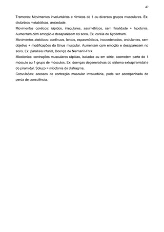 42


Tremores: Movimentos involuntários e rítmicos de 1 ou diversos grupos musculares. Ex:
distúrbios metabólicos, ansiedade.
Movimentos coréicos: rápidos, irregulares, assimétricos, sem finalidade + hipotonia.
Aumentam com emoção e desaparecem no sono. Ex: coréia de Sydenham.
Movimentos atetóicos: contínuos, lentos, espasmódicos, incoordenados, ondulantes, sem
objetivo + modificações do tônus muscular. Aumentam com emoção e desaparecem no
sono. Ex: paralisia infantil, Doença de Niemann-Pick.
Mioclonias: contrações musculares rápidas, isoladas ou em série, acometem parte de 1
músculo ou 1 grupo de músculos. Ex: doenças degenerativas do sistema extrapiramidal e
do piramidal. Soluço = mioclonia do diafragma.
Convulsões: acessos de contração muscular involuntária, pode ser acompanhada de
perda de consciência.
 
