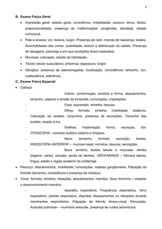 8


B. Exame Físico Geral
    •   Impressão geral: estado geral, consciência, irritabilidade, postura, tônus, fácies,
        proporcionalidade, presença de malformações congênitas, atividade, estado
        nutricional.
    •   Pele e anexos: cor, textura, turgor. Presença de rash, marcas de nascença, lesões.
        Anormalidades das unhas, quantidade, textura e distribuição do cabelo. Presença
        de tatuagens, piercings e em que condições foram realizados.
    •   Mucosas: coloração, estado de hidratação.
    •   Tecido celular subcutâneo: presença, espessura, turgor.
    •   Gânglios: presença de adenomegalias, localização, consistência, tamanho, dor,
        coalescência, aderência.
C. Exame Físico Especial
•   Cabeça:
        -                            Crânio: conformação, simetria e forma, abaulamentos;
            tamanho, aspecto e tensão da fontanela, tumorações, crepitações.
        -                            Face: expressão, simetria, desvios
        -                            Olhos:     formato,   simetria,      mobilidade,    distância.
            Coloração da esclera, conjuntiva, presença de secreções. Tamanho das
            pupilas, reação à luz.
        -                            Orelhas:     implantação,      forma,      secreção,      dor.
            OTOSCOPIA – conduto auditivo externo e tímpano.
        -                            Nariz:     tamanho,       formato,      secreção,      lesões.
            RINOSCOPIA ANTERIOR – mucosa nasal, cornetos, desvios, secreções.
        -                            Boca: simetria, lesões labiais e mucosas, dentes
            (higiene, cáries, oclusão, perda de dentes). OROFARINGE – frênulos labiais,
            língua, palato e região posterior da orofaringe.
•   Pescoço: abaulamentos, mobilidade, tumorações, cadeias ganglionares. Palpação da
    tireóide (tamanho, consistência e presença de nódulos).
•   Tórax: formato, simetria, retrações, abaulamentos, mamilos. Sexo feminino – estadiar
    o desenvolvimento mamário.
        -                            Aparelho respiratório: Freqüência respiratória, ritmo
            respiratório, padrão respiratório, dispnéia. Abaulamentos ou retrações durante
            movimentos respiratórios. Palpação do frêmito tóraco-vocal. Percussão.
            Ausculta pulmonar – murmúrio vesicular, presença de ruídos adventícios.
 