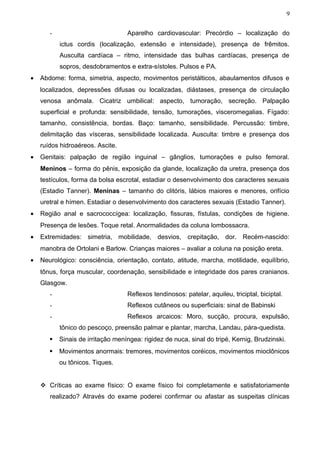 9


       -                           Aparelho cardiovascular: Precórdio – localização do
           ictus cordis (localização, extensão e intensidade), presença de frêmitos.
           Ausculta cardíaca – ritmo, intensidade das bulhas cardíacas, presença de
           sopros, desdobramentos e extra-sístoles. Pulsos e PA.
•   Abdome: forma, simetria, aspecto, movimentos peristálticos, abaulamentos difusos e
    localizados, depressões difusas ou localizadas, diástases, presença de circulação
    venosa anômala. Cicatriz umbilical: aspecto, tumoração, secreção. Palpação
    superficial e profunda: sensibilidade, tensão, tumorações, visceromegalias. Fígado:
    tamanho, consistência, bordas. Baço: tamanho, sensibilidade. Percussão: timbre,
    delimitação das vísceras, sensibilidade localizada. Ausculta: timbre e presença dos
    ruídos hidroaéreos. Ascite.
•   Genitais: palpação de região inguinal – gânglios, tumorações e pulso femoral.
    Meninos – forma do pênis, exposição da glande, localização da uretra, presença dos
    testículos, forma da bolsa escrotal, estadiar o desenvolvimento dos caracteres sexuais
    (Estadio Tanner). Meninas – tamanho do clitóris, lábios maiores e menores, orifício
    uretral e hímen. Estadiar o desenvolvimento dos caracteres sexuais (Estadio Tanner).
•   Região anal e sacrococcígea: localização, fissuras, fístulas, condições de higiene.
    Presença de lesões. Toque retal. Anormalidades da coluna lombossacra.
•   Extremidades: simetria, mobilidade, desvios, crepitação, dor. Recém-nascido:
    manobra de Ortolani e Barlow. Crianças maiores – avaliar a coluna na posição ereta.
•   Neurológico: consciência, orientação, contato, atitude, marcha, motilidade, equilíbrio,
    tônus, força muscular, coordenação, sensibilidade e integridade dos pares cranianos.
    Glasgow.
       -                           Reflexos tendinosos: patelar, aquileu, triciptal, biciptal.
       -                           Reflexos cutâneos ou superficiais: sinal de Babinski
       -                           Reflexos arcaicos: Moro, sucção, procura, expulsão,
           tônico do pescoço, preensão palmar e plantar, marcha, Landau, pára-quedista.
          Sinais de irritação meníngea: rigidez de nuca, sinal do tripé, Kernig, Brudzinski.
          Movimentos anormais: tremores, movimentos coréicos, movimentos mioclônicos
           ou tônicos. Tiques.


     Críticas ao exame físico: O exame físico foi completamente e satisfatoriamente
       realizado? Através do exame poderei confirmar ou afastar as suspeitas clínicas
 