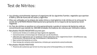 Test de Nitritos:
• Los nitratos normalmente ingresan al organismo de las siguientes fuentes: vegetales que aportan
el 80% y 20% de humo de los autos y cigarrillos
• Ellos son utilizados en la síntesis de oxido nítrico a nivel gástrico ò de nitritos en la orina por la
acción de la NITRATO REDUCTASA bacteriana (presente en la mayoría de las bacterias Gram
negativas
• Un Test de nitritos es positivo en orina generalmente cuando el número de bacterias está en
concentración que excede las 100.000 unidades formadoras de colonias por milímetro cúbico.
• Resultados FALSOS NEGATIVOS ocurren por:
• Carencia de nitratos en la dieta por baja ingesta de vegetales.
• Concentraciones urinarias bajas de nitratos por uso de diuréticos.
• Infección por organismos que no producen nitrato reductasa como: organismos Gram + (Estafilococos spp,
Enterococos), Pseudomonas spp, Acinetobacter y Micobacterias.
• Bajo numero de bacterias en orina.
• Poco tiempo de contacto entre bacterias y nitratos por vaciamiento vesical acelerado.
• Resultados FALSOS POSITIVOS
• Presencia de sustancias que tornen la orina roja como la fenazopiridina y la remolacha.
 