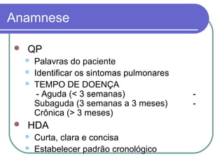 Anamnese
 QP
 Palavras do paciente
 Identificar os sintomas pulmonares
 TEMPO DE DOENÇA
- Aguda (< 3 semanas) -
Subaguda (3 semanas a 3 meses) -
Crônica (> 3 meses)
 HDA
 Curta, clara e concisa
 Estabelecer padrão cronológico
 