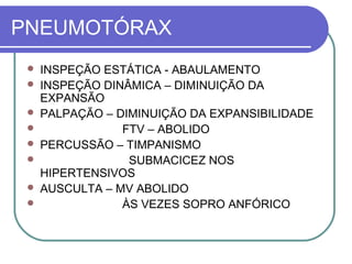 PNEUMOTÓRAX
 INSPEÇÃO ESTÁTICA - ABAULAMENTO
 INSPEÇÃO DINÂMICA – DIMINUIÇÃO DA
EXPANSÃO
 PALPAÇÃO – DIMINUIÇÃO DA EXPANSIBILIDADE
 FTV – ABOLIDO
 PERCUSSÃO – TIMPANISMO
 SUBMACICEZ NOS
HIPERTENSIVOS
 AUSCULTA – MV ABOLIDO
 ÀS VEZES SOPRO ANFÓRICO
 