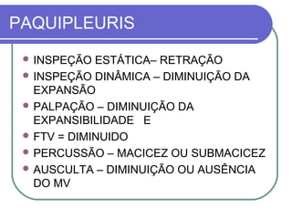 PAQUIPLEURIS
 INSPEÇÃO ESTÁTICA– RETRAÇÃO
 INSPEÇÃO DINÂMICA – DIMINUIÇÃO DA
EXPANSÃO
 PALPAÇÃO – DIMINUIÇÃO DA
EXPANSIBILIDADE E
 FTV = DIMINUIDO
 PERCUSSÃO – MACICEZ OU SUBMACICEZ
 AUSCULTA – DIMINUIÇÃO OU AUSÊNCIA
DO MV
 