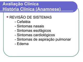 Avaliação Clínica
História Clínica (Anamnese)
REVISÃO DE SISTEMAS
- Cefaléia
- Sintomas nasais
- Sintomas esofágicos
- Sintomas cardiológicos
- Sintomas de aspiração pulmonar
- Edema
 