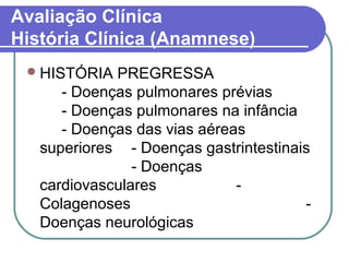 Avaliação Clínica
História Clínica (Anamnese)
HISTÓRIA PREGRESSA
- Doenças pulmonares prévias
- Doenças pulmonares na infância
- Doenças das vias aéreas
superiores - Doenças gastrintestinais
- Doenças
cardiovasculares -
Colagenoses -
Doenças neurológicas
 