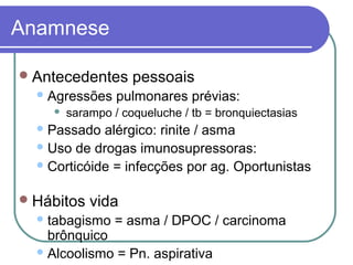 Anamnese
Antecedentes pessoais
Agressões pulmonares prévias:
 sarampo / coqueluche / tb = bronquiectasias
Passado alérgico: rinite / asma
Uso de drogas imunosupressoras:
Corticóide = infecções por ag. Oportunistas
Hábitos vida
tabagismo = asma / DPOC / carcinoma
brônquico
Alcoolismo = Pn. aspirativa
 