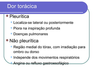 Dor torácica
Pleurítica
Localiza-se lateral ou posteriormente
Piora na inspiração profunda
Doenças pulmonares
Não pleurítica
Região medial do tórax, com irradiação para
ombro ou dorso
Independe dos movimentos respiratórios
Angina ou refluxo gastroesofágico
 