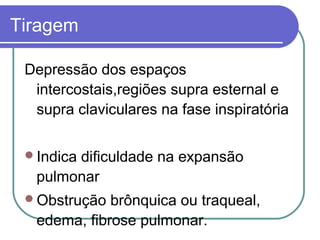 Tiragem
Depressão dos espaços
intercostais,regiões supra esternal e
supra claviculares na fase inspiratória
Indica dificuldade na expansão
pulmonar
Obstrução brônquica ou traqueal,
edema, fibrose pulmonar.
 