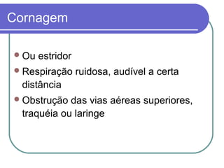Cornagem
Ou estridor
Respiração ruidosa, audível a certa
distância
Obstrução das vias aéreas superiores,
traquéia ou laringe
 