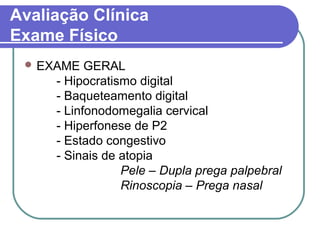 Avaliação Clínica
Exame Físico
 EXAME GERAL
- Hipocratismo digital
- Baqueteamento digital
- Linfonodomegalia cervical
- Hiperfonese de P2
- Estado congestivo
- Sinais de atopia
Pele – Dupla prega palpebral
Rinoscopia – Prega nasal
 