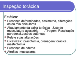 Inspeção torácica
Estática:
 Presença deformidades, assimetria, alterações
osteo mio articulares
 Abaulamento da caixa torácica ,Uso de
musculatura acessória ,Tiragem, Respiração
paradoxal,Lesões cutâneas
 Pele e suas alterações
 Cicatrizes: toracotomia, drenagem torácica,
mastectomia
 Presença de edema
 Atrofias musculares
 