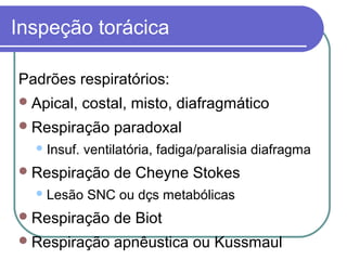 Inspeção torácica
Padrões respiratórios:
Apical, costal, misto, diafragmático
Respiração paradoxal
Insuf. ventilatória, fadiga/paralisia diafragma
Respiração de Cheyne Stokes
Lesão SNC ou dçs metabólicas
Respiração de Biot
Respiração apnêustica ou Kussmaul
 