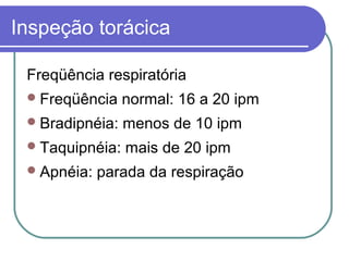 Inspeção torácica
Freqüência respiratória
Freqüência normal: 16 a 20 ipm
Bradipnéia: menos de 10 ipm
Taquipnéia: mais de 20 ipm
Apnéia: parada da respiração
 