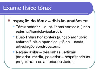 Exame físico tórax
Inspeção do tórax – divisão anatômica:
Tórax anterior – duas linhas verticais (linha
esternal/hemiclaviculares).
Duas linhas horizontais (junção manúbrio
esternal/ inicio apêndice xifóide – sexta
articulação condroesternal.
Região axilar – três linhas verticais
(anterior, média, posterior – respeitando as
pregas axilares anterior/posterior.
 