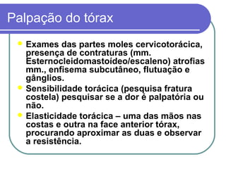 Palpação do tórax
 Exames das partes moles cervicotorácica,
presença de contraturas (mm.
Esternocleidomastoídeo/escaleno) atrofias
mm., enfisema subcutâneo, flutuação e
gânglios.
 Sensibilidade torácica (pesquisa fratura
costela) pesquisar se a dor é palpatória ou
não.
 Elasticidade torácica – uma das mãos nas
costas e outra na face anterior tórax,
procurando aproximar as duas e observar
a resistência.
 