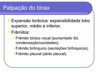 Palpação do tórax
Expansão torácica: expansibilidade lobo
superior, médio e inferior.
Frêmitos:
Frêmito tóraco vocal (aumentado Sd.
condensação/cavidades).
Frêmito brônquico (secreções brônquicos).
Frêmito pleural (atrito pleural).
 