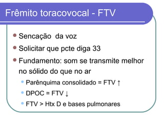 Frêmito toracovocal - FTV
Sencação da voz
Solicitar que pcte diga 33
Fundamento: som se transmite melhor
no sólido do que no ar
Parênquima consolidado = FTV ↑
DPOC = FTV ↓
FTV > Htx D e bases pulmonares
 