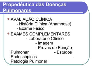 Propedêutica das Doenças
Pulmonares
AVALIAÇÃO CLÍNICA
- História Clínica (Anamnese)
- Exame Físico
EXAMES COMPLEMENTARES
- Laboratório Clínico
- Imagem
- Provas de Função
Pulmonar - Estudos
Endoscópicos -
Patologia Pulmonar
 