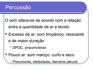 Percussão
O som altera-se de acordo com a relação
entre a quantidade de ar e tecido
Excesso de ar: som timpânico: ressoante
e de maior duração
DPOC, pneumotórax
Pouco ar: som maciço: curto e seco
Pneumonia, atelectasia, derrame pleural
 