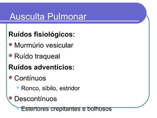 Ausculta Pulmonar
Ruídos fisiológicos:
Murmúrio vesicular
Ruído traqueal
Ruídos adventícios:
Contínuos
Ronco, sibilo, estridor
Descontínuos
Estertores crepitantes e bolhosos
 