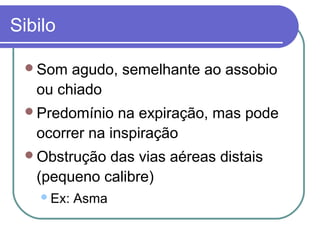 Sibilo
Som agudo, semelhante ao assobio
ou chiado
Predomínio na expiração, mas pode
ocorrer na inspiração
Obstrução das vias aéreas distais
(pequeno calibre)
Ex: Asma
 